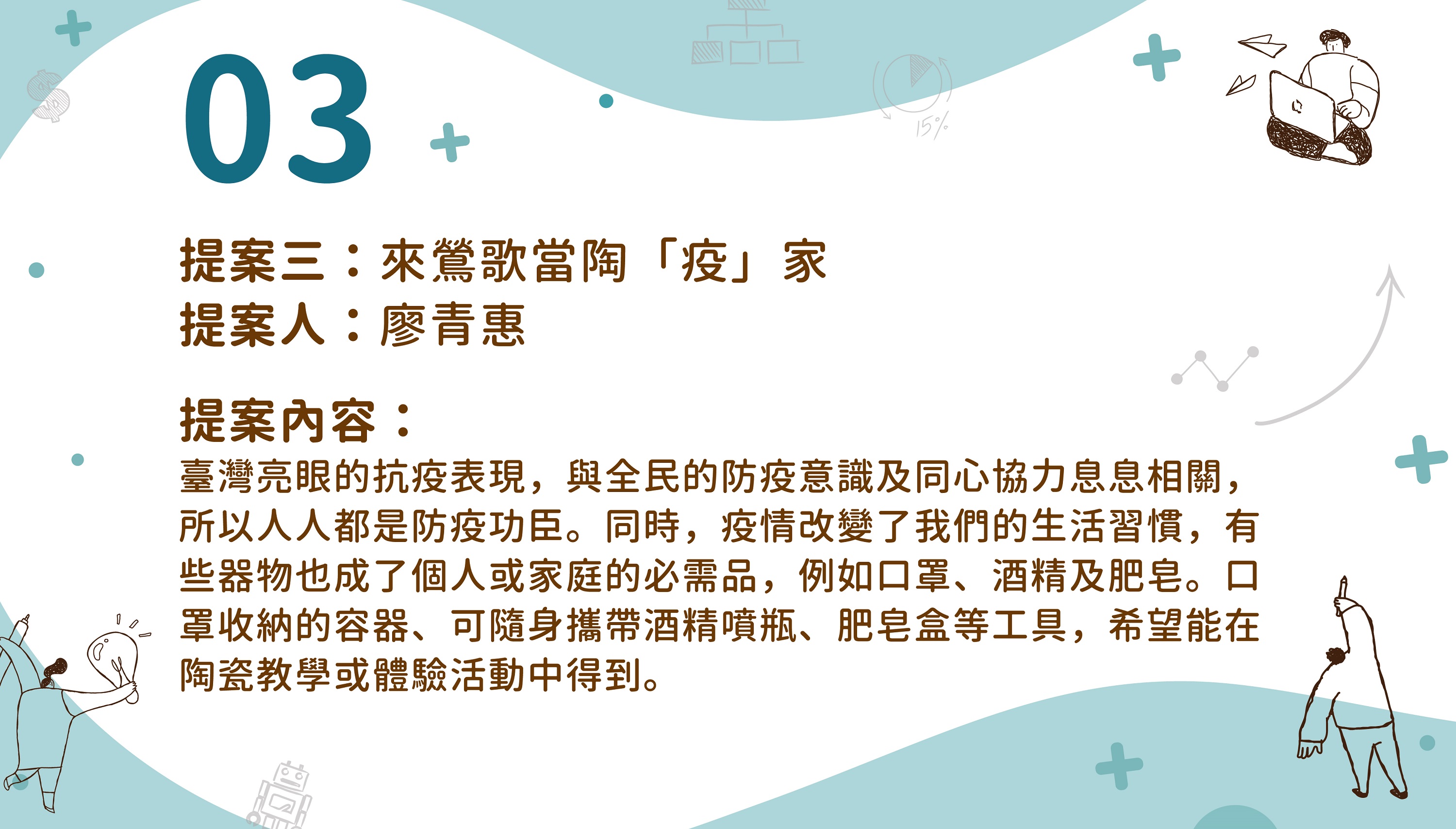 提案三：來鶯歌當陶「疫」家提案人：廖青惠提案內容：臺灣亮眼的抗疫表現，與全民的防疫意識及同心協力息息相關，所以人人都是防疫功臣。同時，疫情改髮了我們的生活習慣，有些器物也成了個人或家庭的必需品，例如口罩、酒精及肥皂。口罩收納的容器、可隨身攜帶酒精噴瓶、肥皂盒等工具，希望能在陶瓷教學或體驗活動中得到。